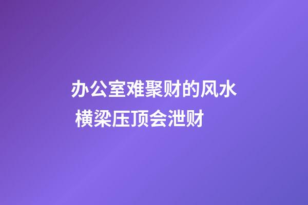 办公室难聚财的风水 横梁压顶会泄财